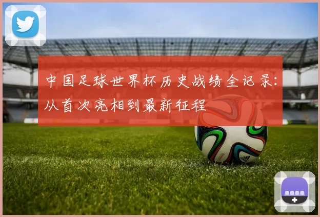 中国足球世界杯历史战绩全记录:从首次亮相到最新征程