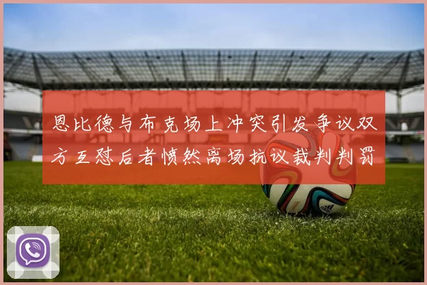 恩比德与布克场上冲突引发争议双方互怼后者愤然离场抗议裁判判罚