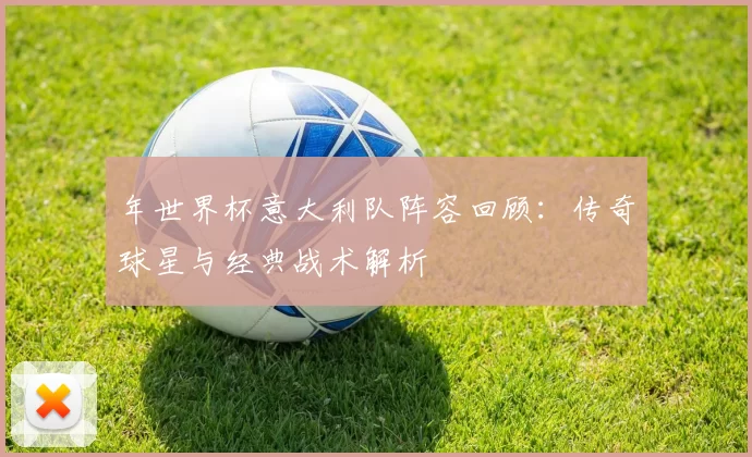 年世界杯意大利队阵容回顾:传奇球星与经典战术解析