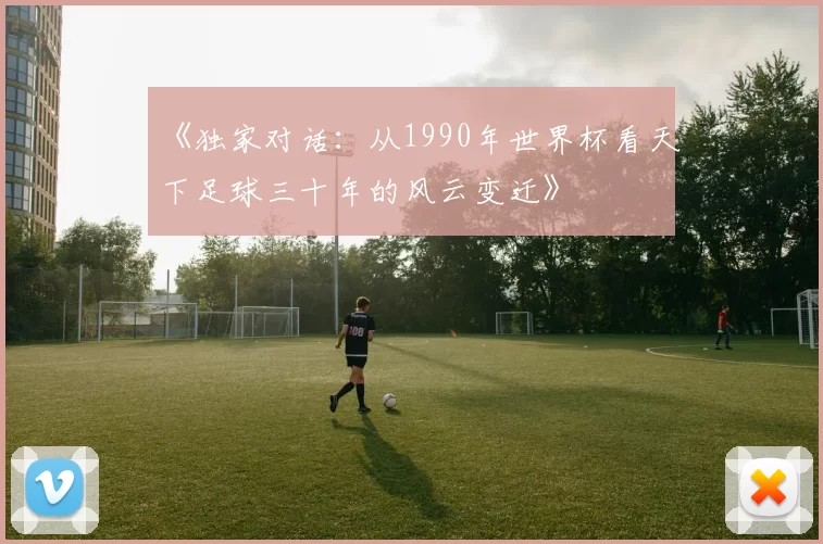 《独家对话:从1990年世界杯看天下足球三十年的风云变迁》