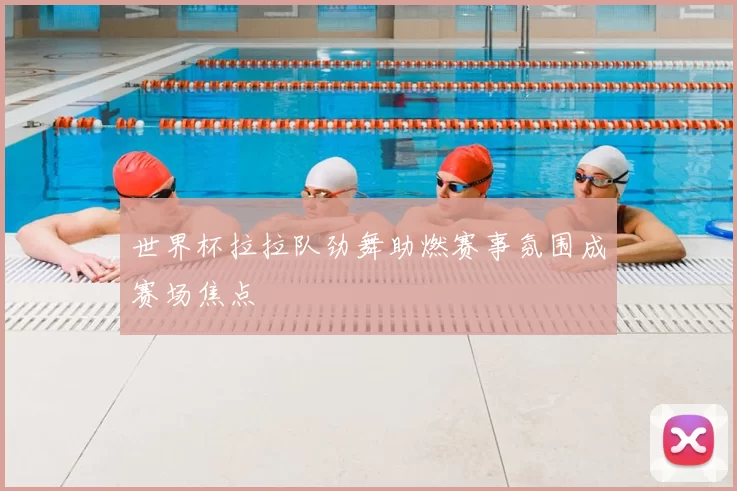 世界杯拉拉队劲舞助燃赛事氛围成赛场焦点