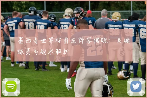 墨西哥世界杯首发阵容揭晓：关键球员与战术解析