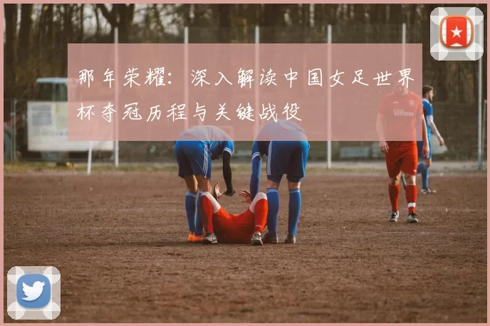 那年荣耀:深入解读中国女足世界杯夺冠历程与关键战役