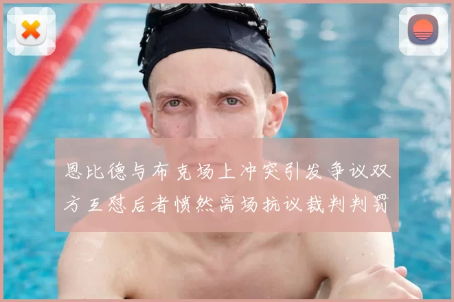 恩比德与布克场上冲突引发争议双方互怼后者愤然离场抗议裁判判罚