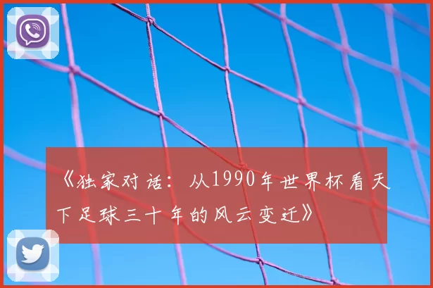 《独家对话:从1990年世界杯看天下足球三十年的风云变迁》