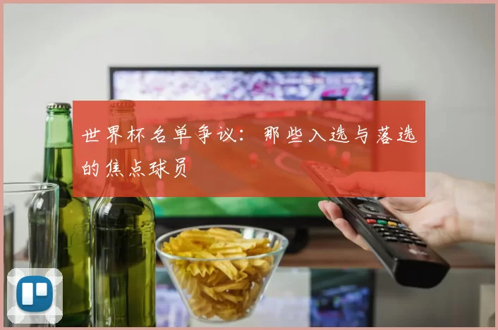 世界杯名单争议:那些入选与落选的焦点球员