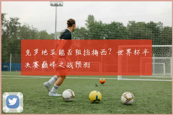 克罗地亚能否阻挡梅西?世界杯半决赛巅峰之战预测