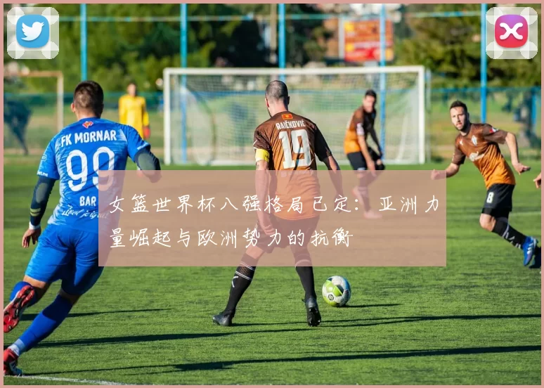 女篮世界杯八强格局已定:亚洲力量崛起与欧洲势力的抗衡