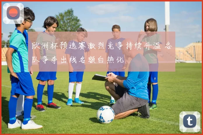 欧洲杯预选赛激烈竞争持续升温 各队争夺出线名额白热化