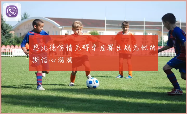 恩比德伤情无碍季后赛出战无忧纳斯信心满满