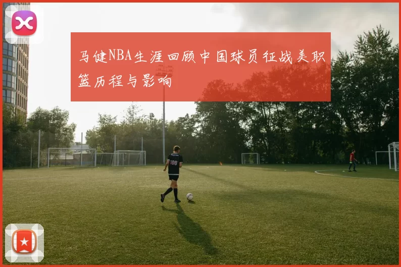 马健NBA生涯回顾中国球员征战美职篮历程与影响