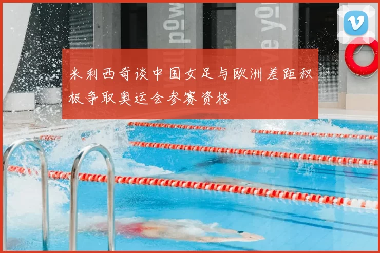 米利西奇谈中国女足与欧洲差距积极争取奥运会参赛资格