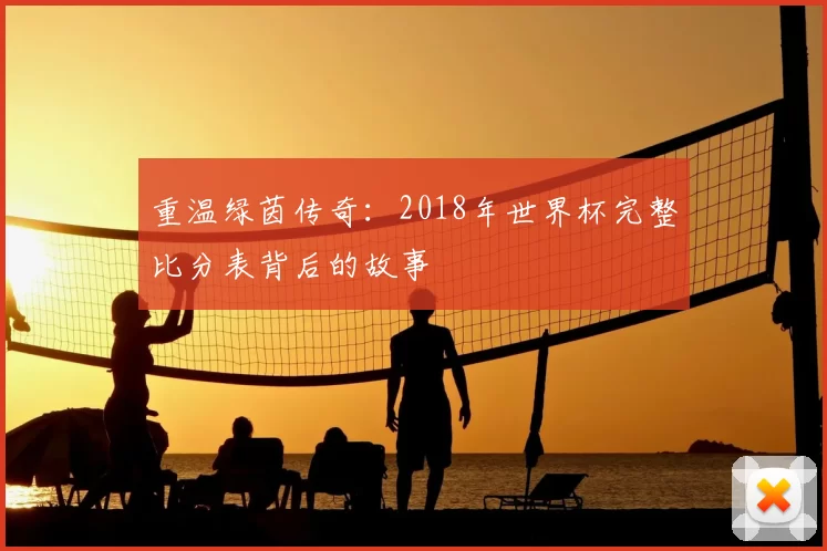 重温绿茵传奇:2018年世界杯完整比分表背后的故事