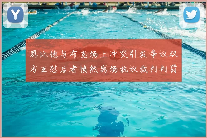 恩比德与布克场上冲突引发争议双方互怼后者愤然离场抗议裁判判罚