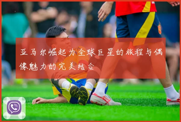 亚马尔崛起为全球巨星的旅程与偶像魅力的完美结合