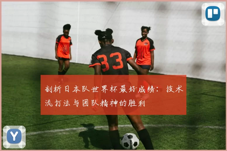 剖析日本队世界杯最好成绩:技术流打法与团队精神的胜利