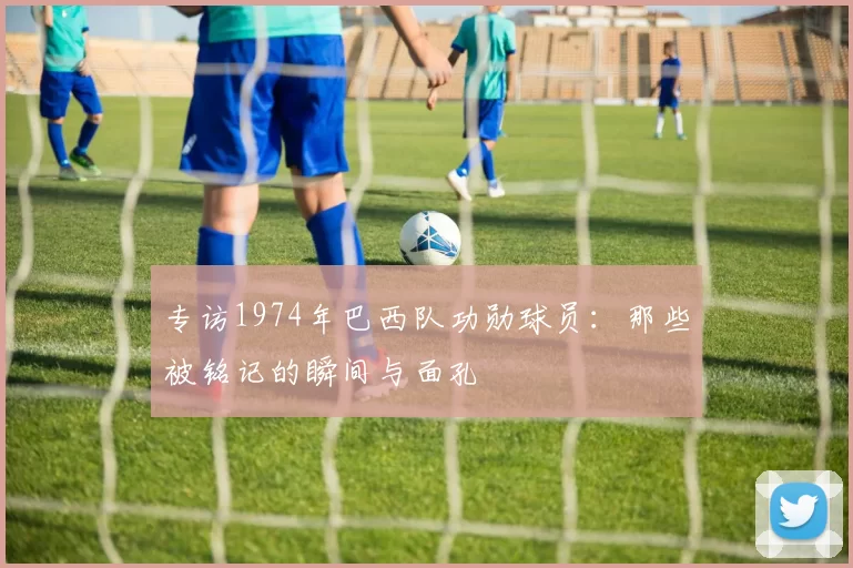 专访1974年巴西队功勋球员：那些被铭记的瞬间与面孔