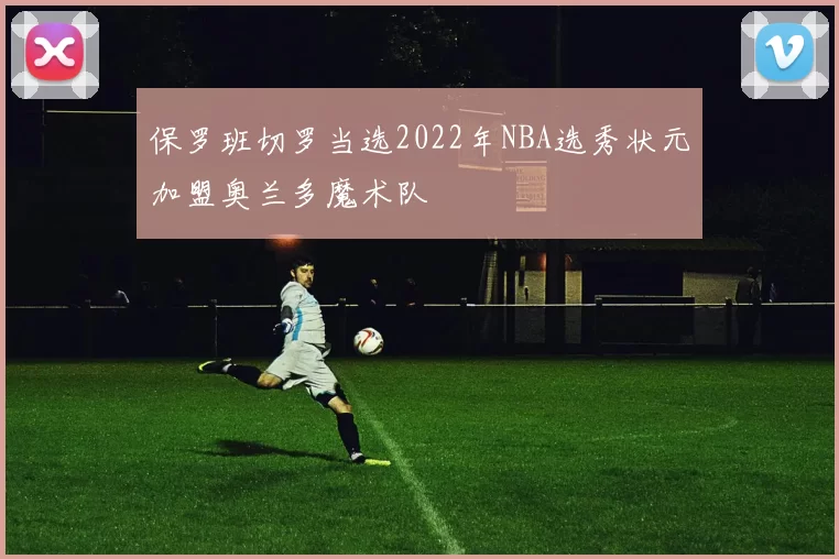 保罗班切罗当选2022年NBA选秀状元加盟奥兰多魔术队