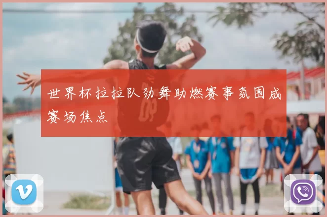 世界杯拉拉队劲舞助燃赛事氛围成赛场焦点