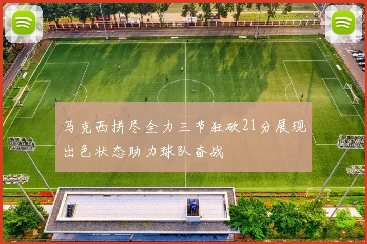马克西拼尽全力三节狂砍21分展现出色状态助力球队奋战