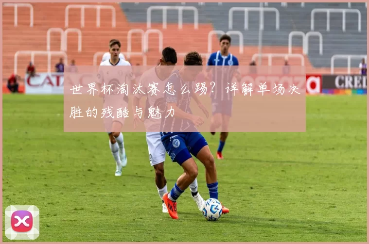 世界杯淘汰赛怎么踢?详解单场决胜的残酷与魅力