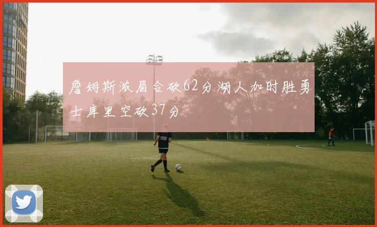 詹姆斯浓眉合砍62分湖人加时胜勇士库里空砍37分