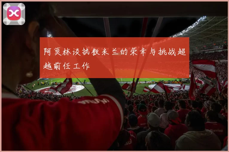 阿莫林谈执教米兰的荣幸与挑战超越前任工作