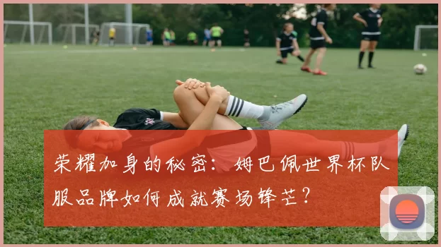 荣耀加身的秘密：姆巴佩世界杯队服品牌如何成就赛场锋芒？