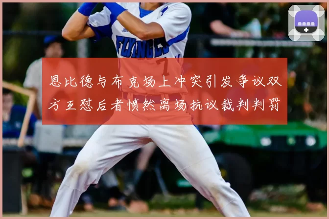 恩比德与布克场上冲突引发争议双方互怼后者愤然离场抗议裁判判罚