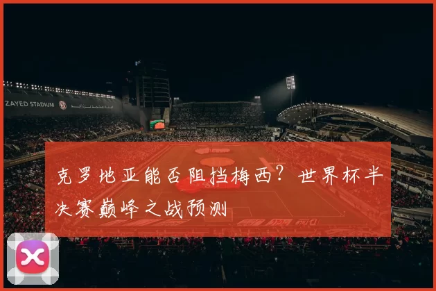 克罗地亚能否阻挡梅西?世界杯半决赛巅峰之战预测
