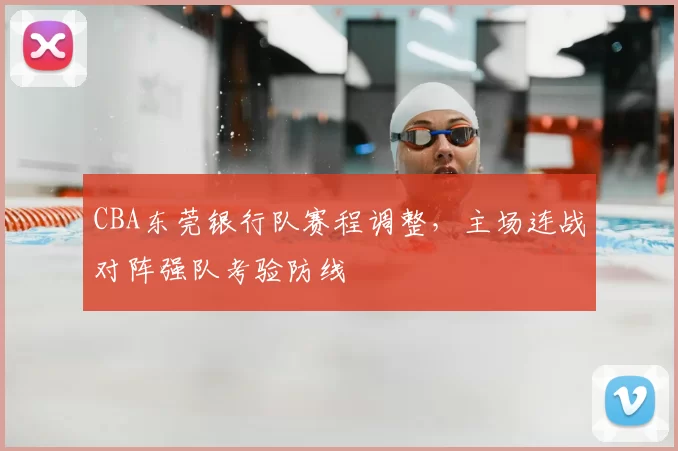 CBA东莞银行队赛程调整,主场连战对阵强队考验防线