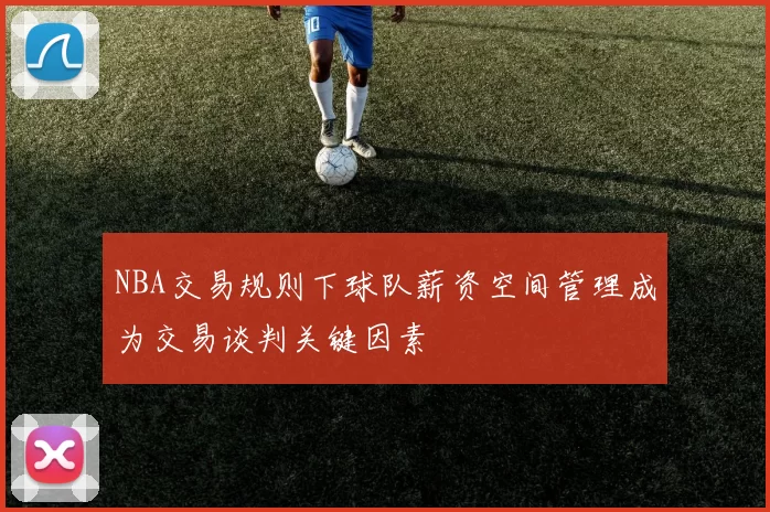 NBA交易规则下球队薪资空间管理成为交易谈判关键因素