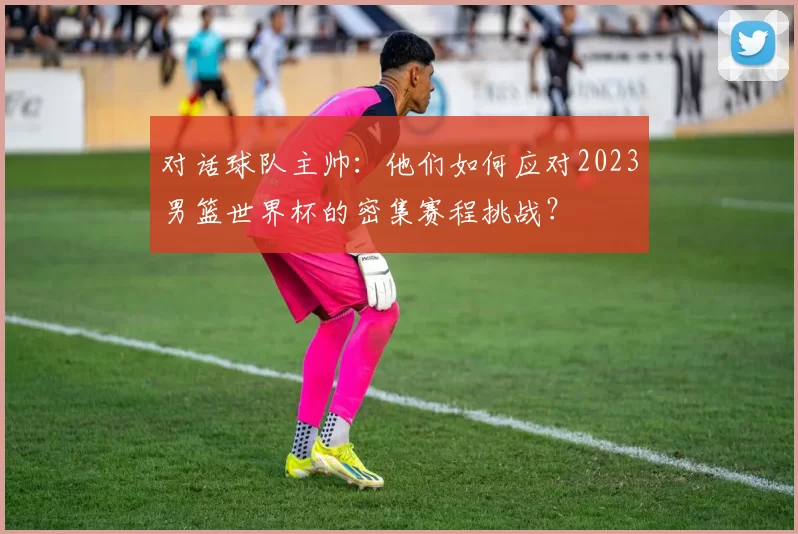 对话球队主帅：他们如何应对2023男篮世界杯的密集赛程挑战？