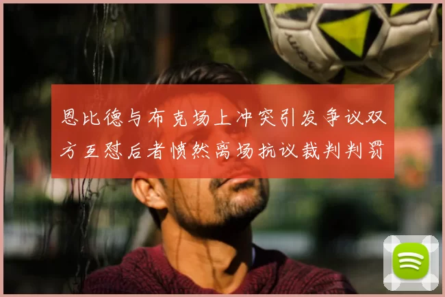 恩比德与布克场上冲突引发争议双方互怼后者愤然离场抗议裁判判罚